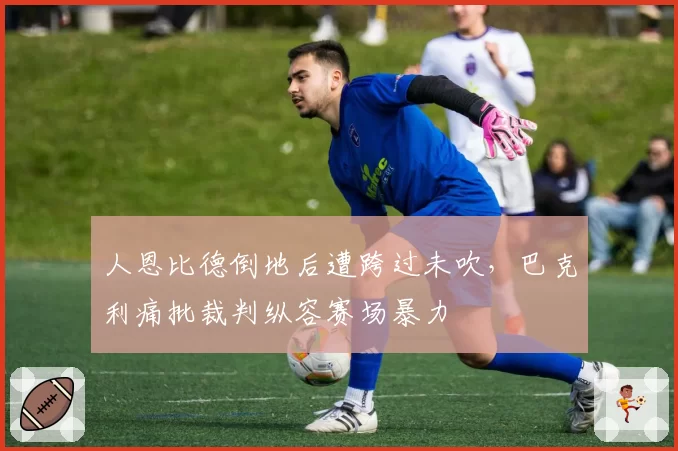人恩比德倒地后遭跨过未吹，巴克利痛批裁判纵容赛场暴力