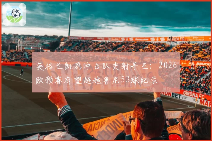 英格兰凯恩冲击队史射手王:2026欧预赛有望超越鲁尼53球纪录