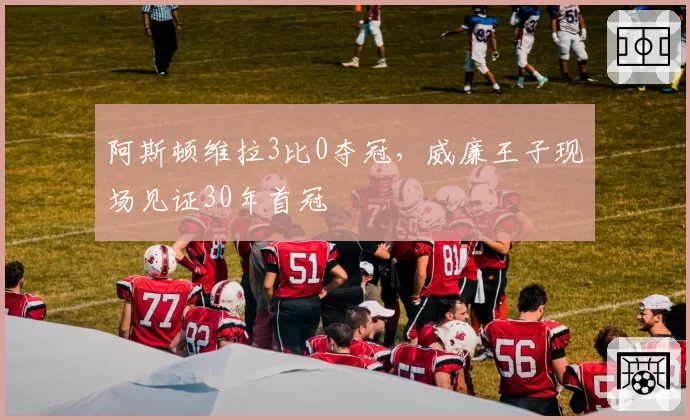 阿斯顿维拉3比0夺冠，威廉王子现场见证30年首冠
