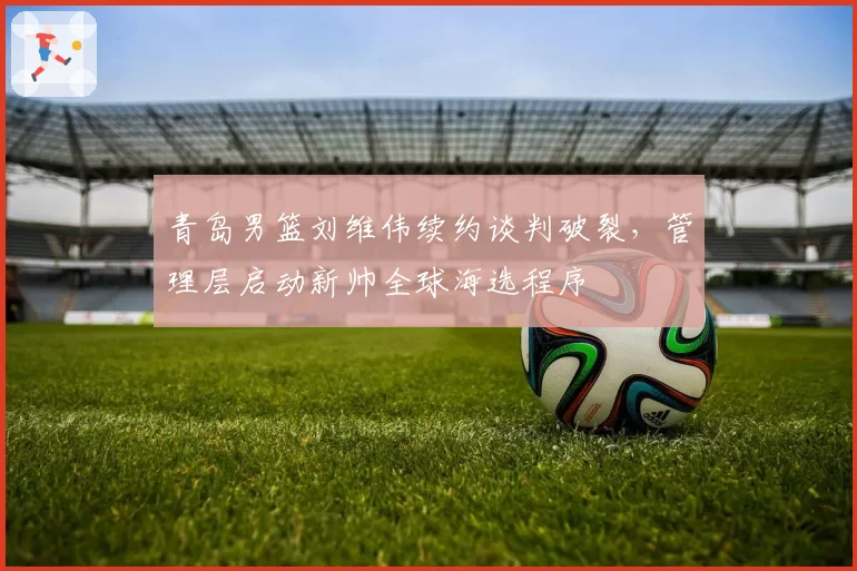青岛男篮刘维伟续约谈判破裂,管理层启动新帅全球海选程序