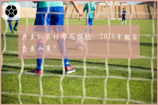 丹麦队苏杯零冠尴尬,2026年能否首度加冕?