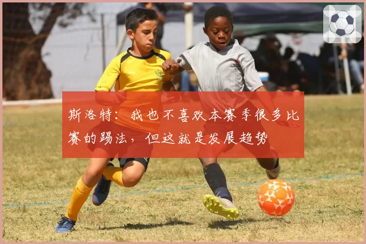 斯洛特:我也不喜欢本赛季很多比赛的踢法,但这就是发展趋势