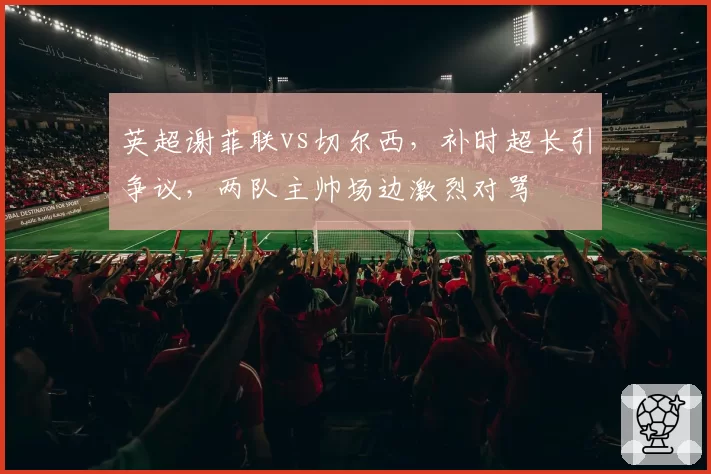 英超谢菲联vs切尔西,补时超长引争议,两队主帅场边激烈对骂