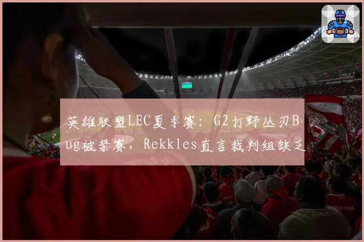 英雄联盟LEC夏季赛：G2打野丛刃Bug被禁赛，Rekkles直言裁判组缺乏专业素养