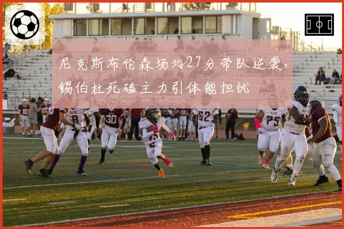尼克斯布伦森场均27分带队逆袭,锡伯杜死磕主力引体能担忧