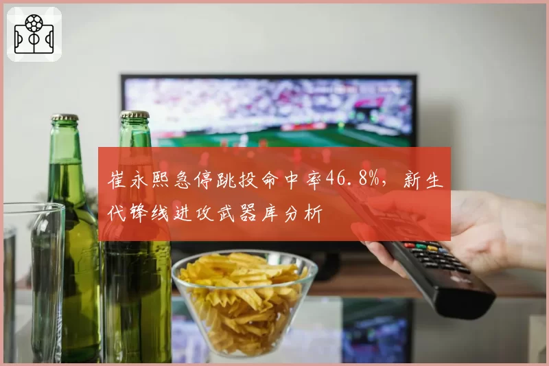 崔永熙急停跳投命中率46.8%,新生代锋线进攻武器库分析