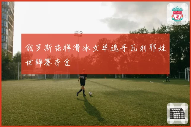 俄罗斯花样滑冰女单选手瓦利耶娃世锦赛夺金
