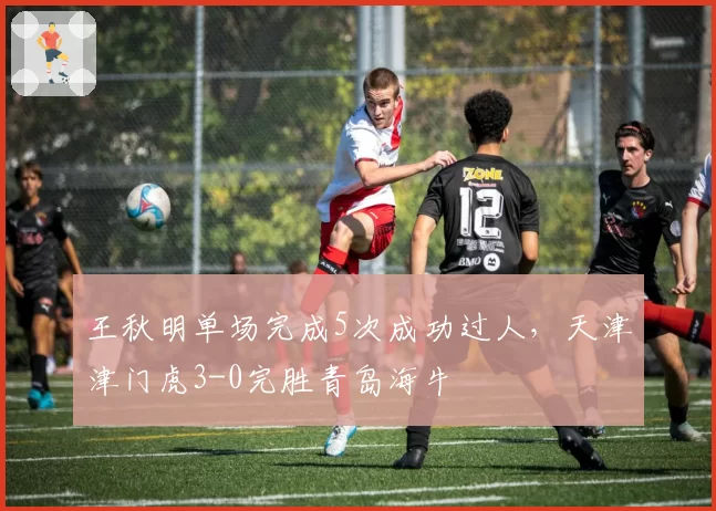 王秋明单场完成5次成功过人，天津津门虎3-0完胜青岛海牛