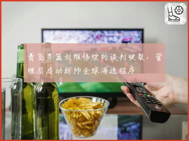 青岛男篮刘维伟续约谈判破裂,管理层启动新帅全球海选程序