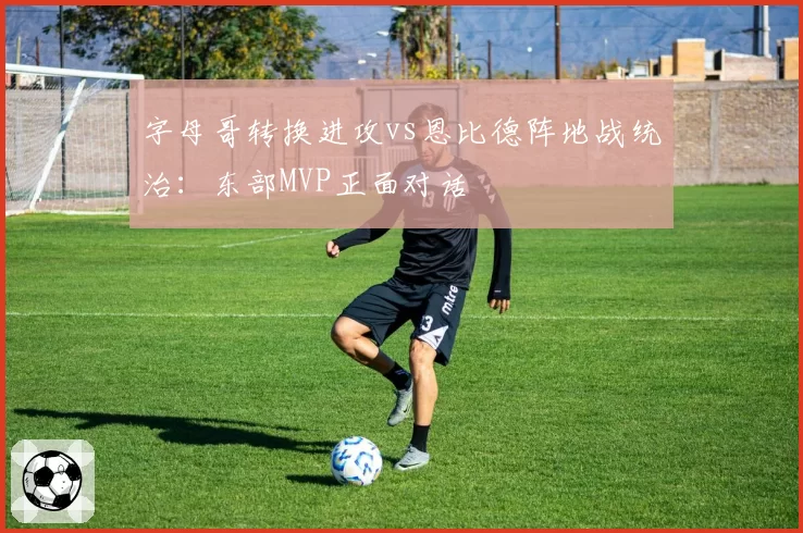 字母哥转换进攻vs恩比德阵地战统治:东部MVP正面对话