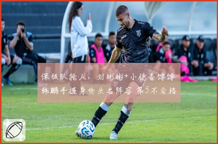 保级队抢人，刘彬彬+小德香饽饽 韩鹏手握身价头名阵容 第5不合格