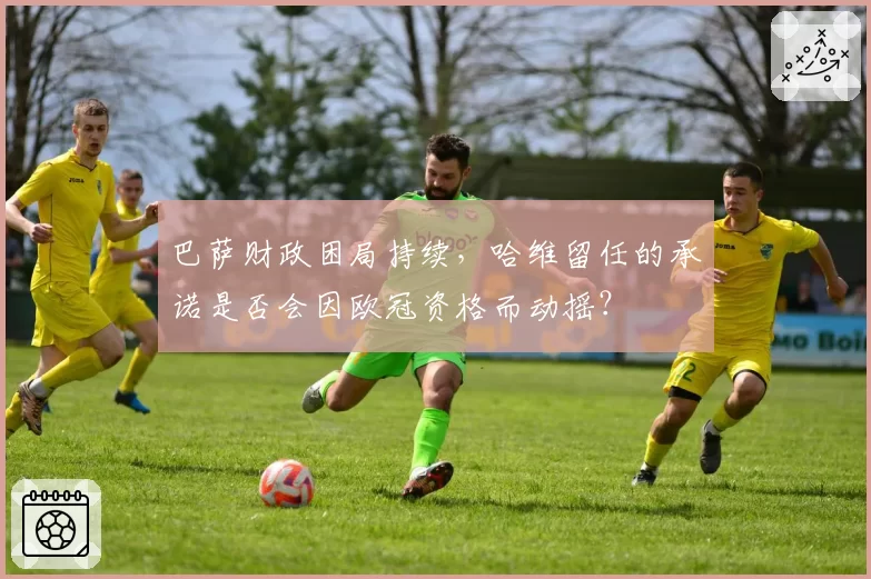 巴萨财政困局持续，哈维留任的承诺是否会因欧冠资格而动摇？