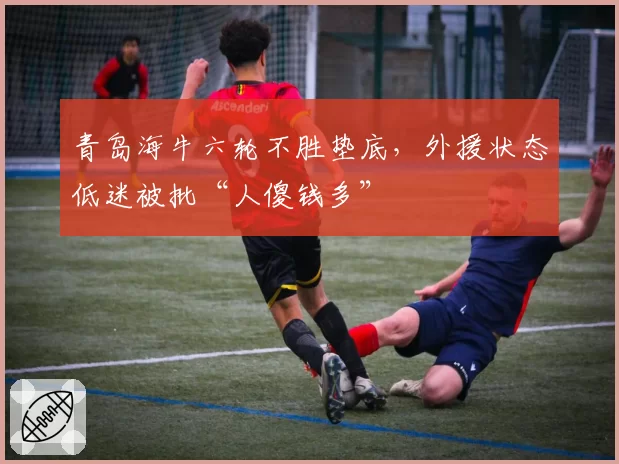 青岛海牛六轮不胜垫底，外援状态低迷被批“人傻钱多”