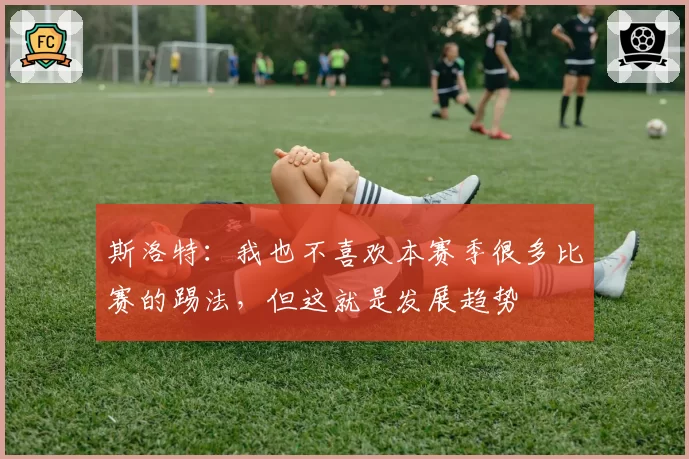 斯洛特：我也不喜欢本赛季很多比赛的踢法，但这就是发展趋势
