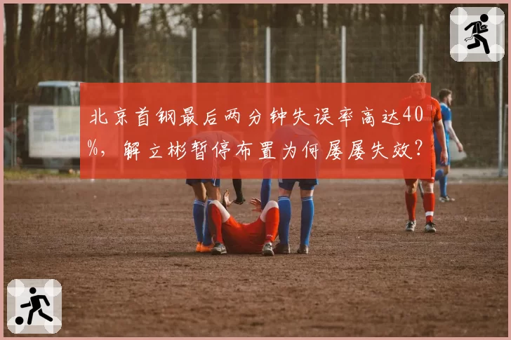 北京首钢最后两分钟失误率高达40%,解立彬暂停布置为何屡屡失效?