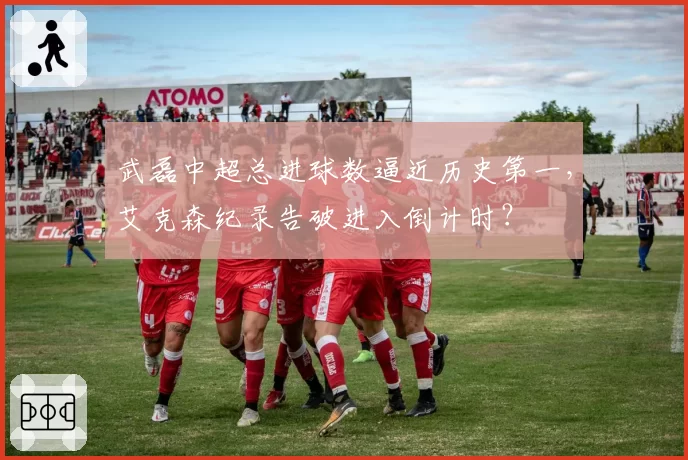 武磊中超总进球数逼近历史第一，艾克森纪录告破进入倒计时？