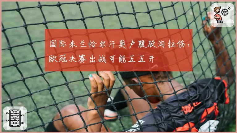 国际米兰恰尔汗奥卢腹股沟拉伤，欧冠决赛出战可能五五开