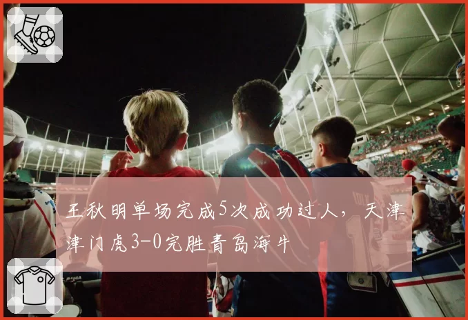 王秋明单场完成5次成功过人，天津津门虎3-0完胜青岛海牛