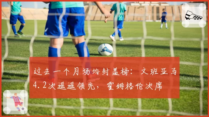 过去一个月场均封盖榜：文班亚马4.2次遥遥领先，霍姆格伦次席