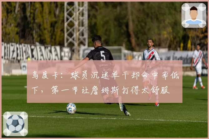 乌度卡：球员沉迷单干却命中率低下，第一节让詹姆斯打得太舒服