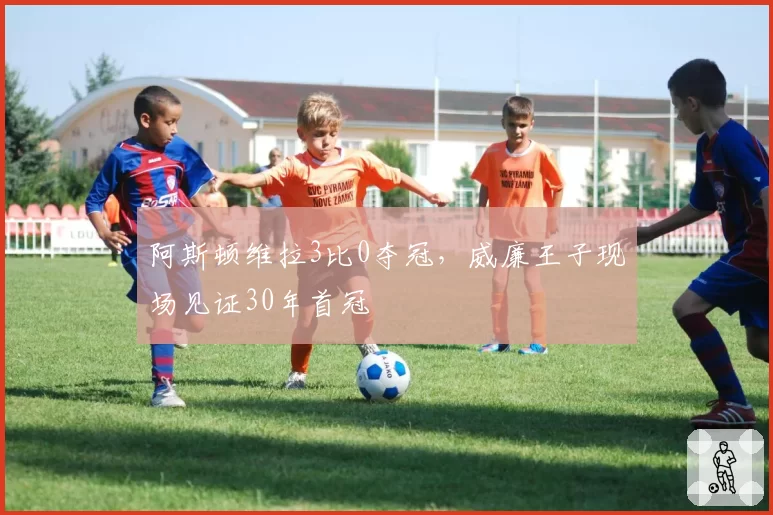 阿斯顿维拉3比0夺冠，威廉王子现场见证30年首冠